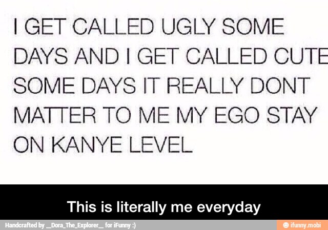 I GET CALLED UGLY SOME
DAYS AND I GET CALLED CUTE
SOME DAYS IT REALLY DONT
MATTER TO M E MY EGO STAY
ON KANYE LEVEL
This is literally me everyday - This is literally me everyday