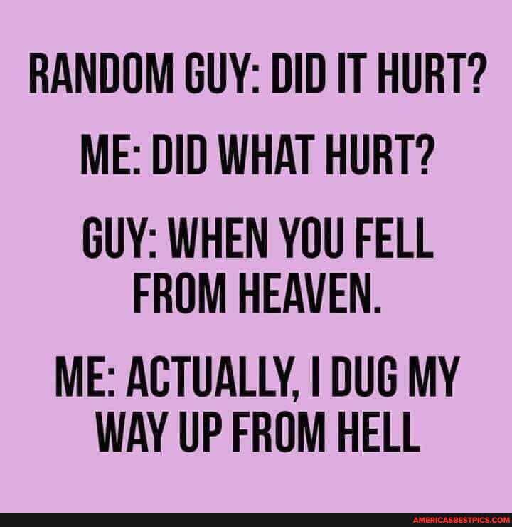 RANDOM GUY: DID IT HURT?
ME: DID WHAT HURT?
GUY: WHEN YOU FELL FROM HEAVEN.
ME: ACTUALLY, I DUG MY WAY UP FROM HELL