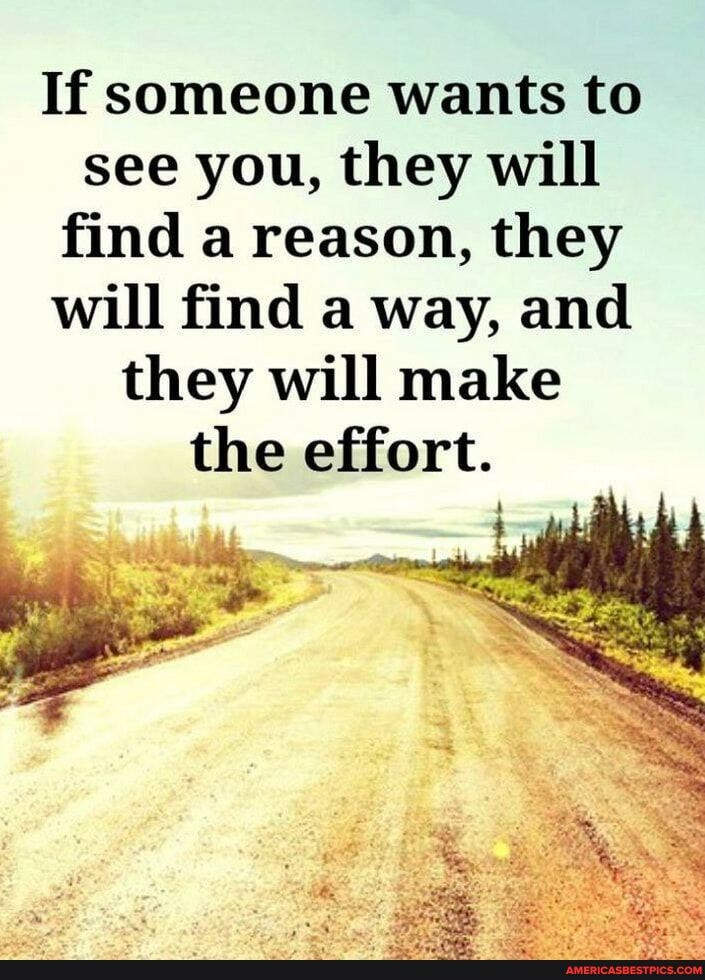 If someone wants to see you, they will find a reason, they will find a way, and they will make the effort.