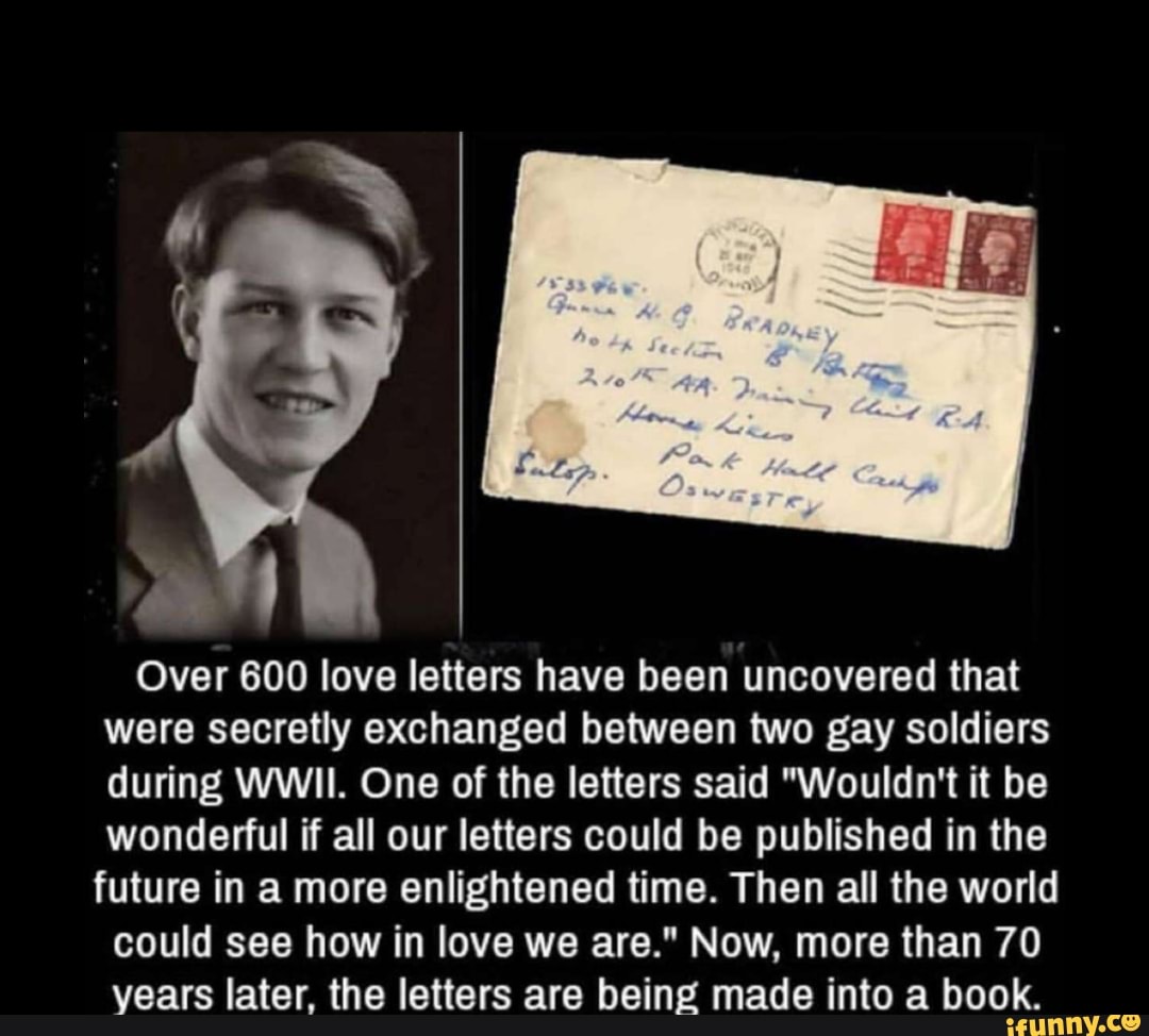 Over 600 love letters have been uncovered that
were secretly exchanged between two gay soldiers
during WWII. One of the letters said "Wouldn't it be
wonderful if all our letters could be published in the
future in a more enlightened time. Then all the world
could see how in love we are." Now, more than 70
years later, the letters are being made into a book.