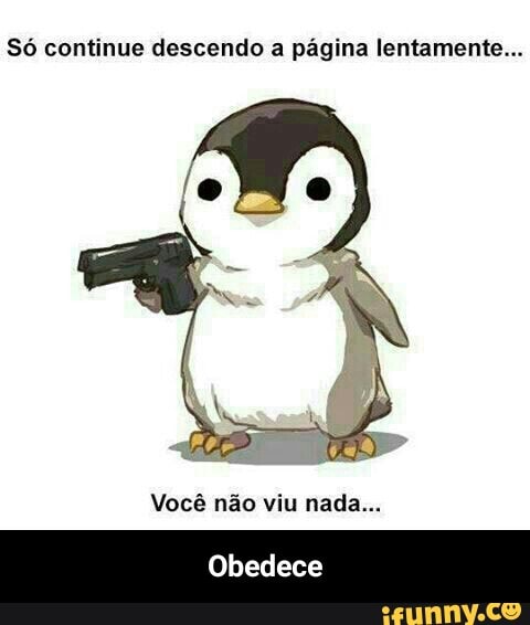 Só continue descendo a página lentamente...
Você não viu nada... - Obedece