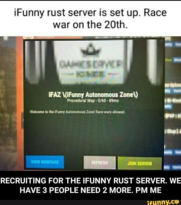 Funny rust server is set up. Race war on the 20th.
Zone'
Procedural Map - 89ms
Welcome to the iFunny Autonomous Zone! Race wars allowed.
VIEW WEBPAGE I seven
RECRUITING FOR THE IFUNNY RUST SERVER. WE HAVE 3 PEOPLE NEED 2 MORE. PM ME - RECRUITING FOR THE IFUNNY RUST SERVER. WE HAVE 3 PEOPLE NEED 2 MORE. PM ME