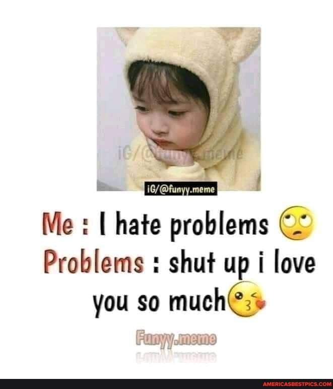 Meme Me I Hate Problems Problems Shut Up I Love You So Much America S Best Pics And Videos