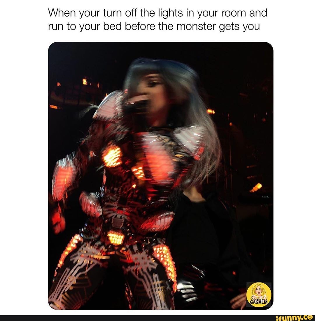 When your turn off the lights in your room and
run to your bed before the monster gets you