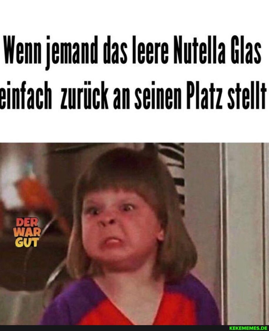 Wenn jemand das Ieere Nutella blas ainfach zurück an seinen Platz stellt
DER