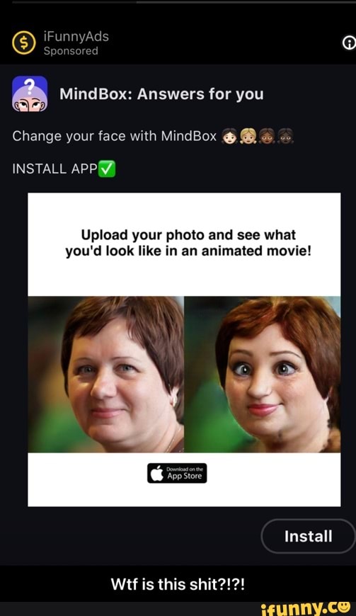 iFunn
a& MindBox: Answers for you
Change your face with MindBox @ @
INSTALL APP&}
Upload your photo and see what you'd look like in an animated movie!
Install
Wt is this shit?!?! - Wtf is this shit?!?!
