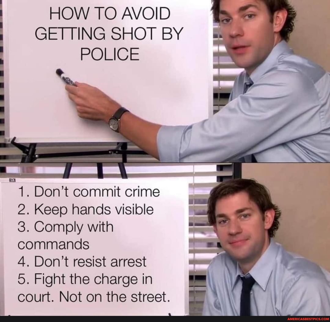 HOW TO AVOID GETTING SHOT BY POLICE
SS
1. Don't commit crime
2. Keep hands visible
3. Comply with commands
4. Don't resist arrest
5. Fight the charge in court. Not on the street.