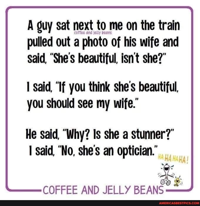 A guy sat next to me on the train pulled out a photo of his wife and
Said, "She's beautiful, isnt she?"
said, "If you think she's beautiful,
you should see my wife."
He said, "Why? Is she a stunner?" said, "No, she's an optician."
COFFEE AND JELLY BEANS