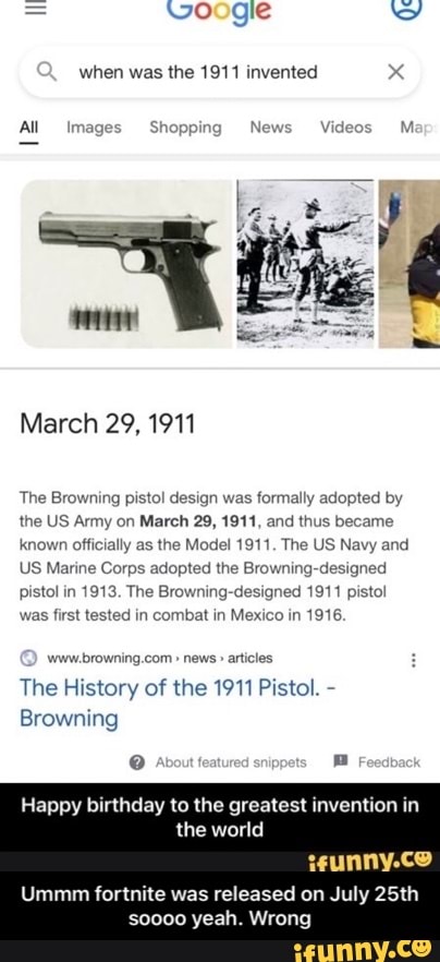 when was the 1911 invented x
All
Shopping
March 29, 1911
The Browning pistol design was formally adopted by the US Army on March 29, 1911, and thus became known officially as the Model 1911. The US Navy and
US Marine Corps adopted the Browning-designed pistol in 1913. The Browning-designed 1911 pistol as first tested in combat in Mexico in 1916
news"
The History of the 1911 Pistol. -
Browning
Happy birthday to the greatest invention in
the world
Ummm fortnite was released on July 25th
yeah. Wrong - Ummm fortnite was released on July 25th soooo yeah. Wrong