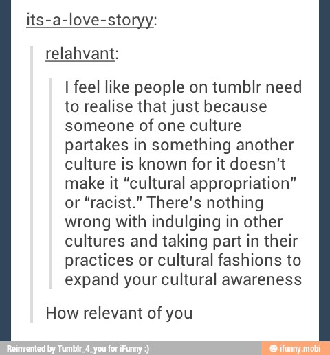 its-a-love-storyy:
I feel like people on tumblr need
to realise that just because
someone of one culture
partakes in something another
culture is known for it doesn't
make it "cultural appropriation"
or "racist." There's nothing
wrong with indulging in other
cultures and taking part in their
practices or cultural fashions to
expand your cultural awareness
How relevant of you