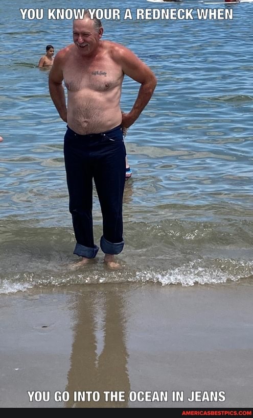 YOU KNOW YOUR A REDNECK WHEN
YOU GO INTO THE OCEAN IN JEANS