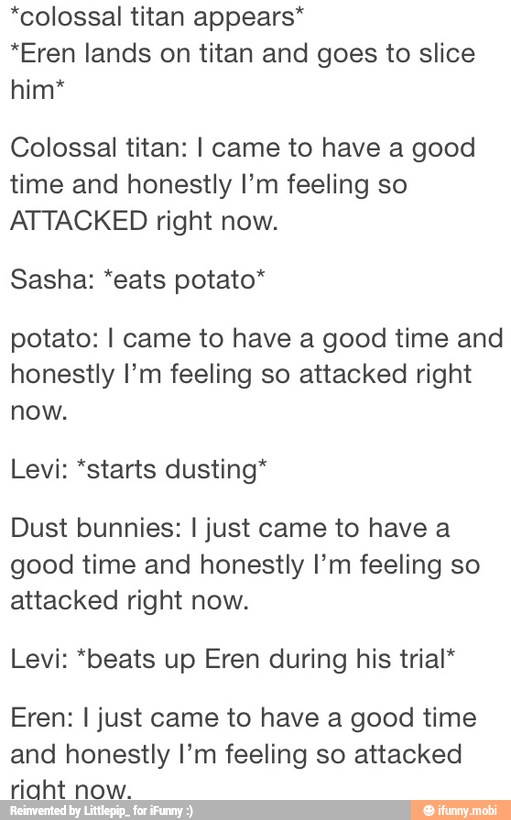 *colossal titan appears*
*Eren lands on titan and goes to slice
him*
Colossal titan: I came to have a good
time and honestly I'm feeling so
ATTACKED right now.
Sasha: *eats potato*
potato: I came to have a good time and
honestly I'm feeling so attacked right
now.
Levi: *starts dusting*
Dust bunnies: I just came to have a
good time and honestly I'm feeling so
attacked right now.
Levi: *beats up Eren during his trial*
Eren: I just came to have a good time
and honestly I'm feeling so attacked
riaht now.
