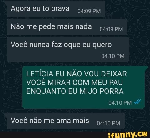 Agora eu to brava
Não me pede mais nada
Você nunca faz oque eu quero
D410 PM
LETÍCIA EU NÃO VOU DEIXAR VOCÊ MIRAR COM MEU PAU ENQUANTO EU MIJO PORRA
PM
Você não me ama mais 0410 PM