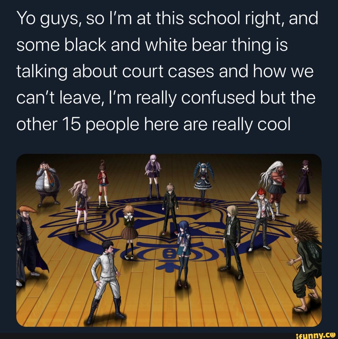 Yo guys, so I'm at this school right, and
some black and white bear thing is
talking about court cases and how we
can't leave, I'm really confused but the
other 15 people here are really cool