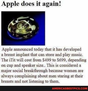 Apple does it again!
Apple announced today that it has developed a breast implant that can store and play music.
The iTit will cost from $499 to $699. depending on cup and speaker size.. This is considered a major social breakthrough because women are always complaining about men staring at their breasts and not listening to them.