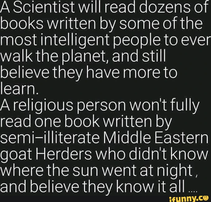 A scientist will read dozens of books written by some of the most intelligent people to ever walk the planet and still believe they have more to learn A religious person wont fully read one book written by semi-illiterate Middle Eastern goat Herders who didnt know where the sun went at night and believe they know it all