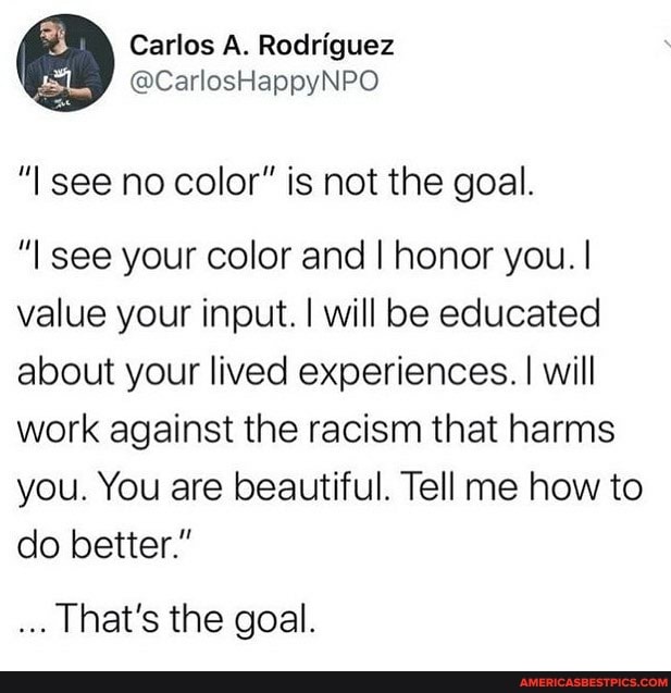 Carlos A. Rodriguez
@CarlosHappyNPO
see no color" is not the goal.
"l see your color and I honor you. I value your input. I will be educated about your lived experiences. I will work against the racism that harms you. You are beautiful. Tell me how to do better."
That's the goal.