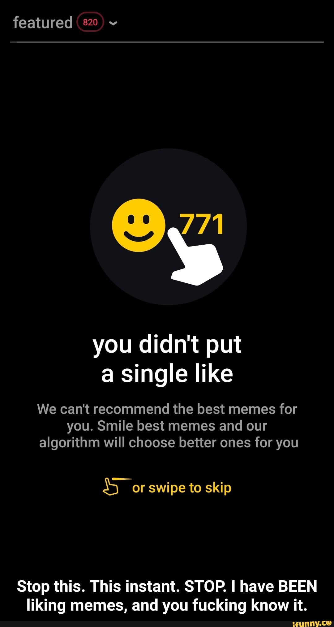 you didn't put
a single like
We can't recommend the best memes for
you. Smile best memes and our
algorithm will choose better ones for you
Sor swipe to skip
Stop this. This instant. STOP. I have BEEN
liking memes, and you fucking know it. - Stop this. This instant. STOP. I have BEEN liking memes, and you fucking know it.