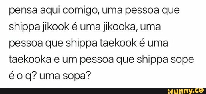 pensa aqui comigo, uma pessoa que
shippa jikook é uma jikooka, uma
pessoa que shippa taekook é uma
taekooka e um pessoa que shippa sope