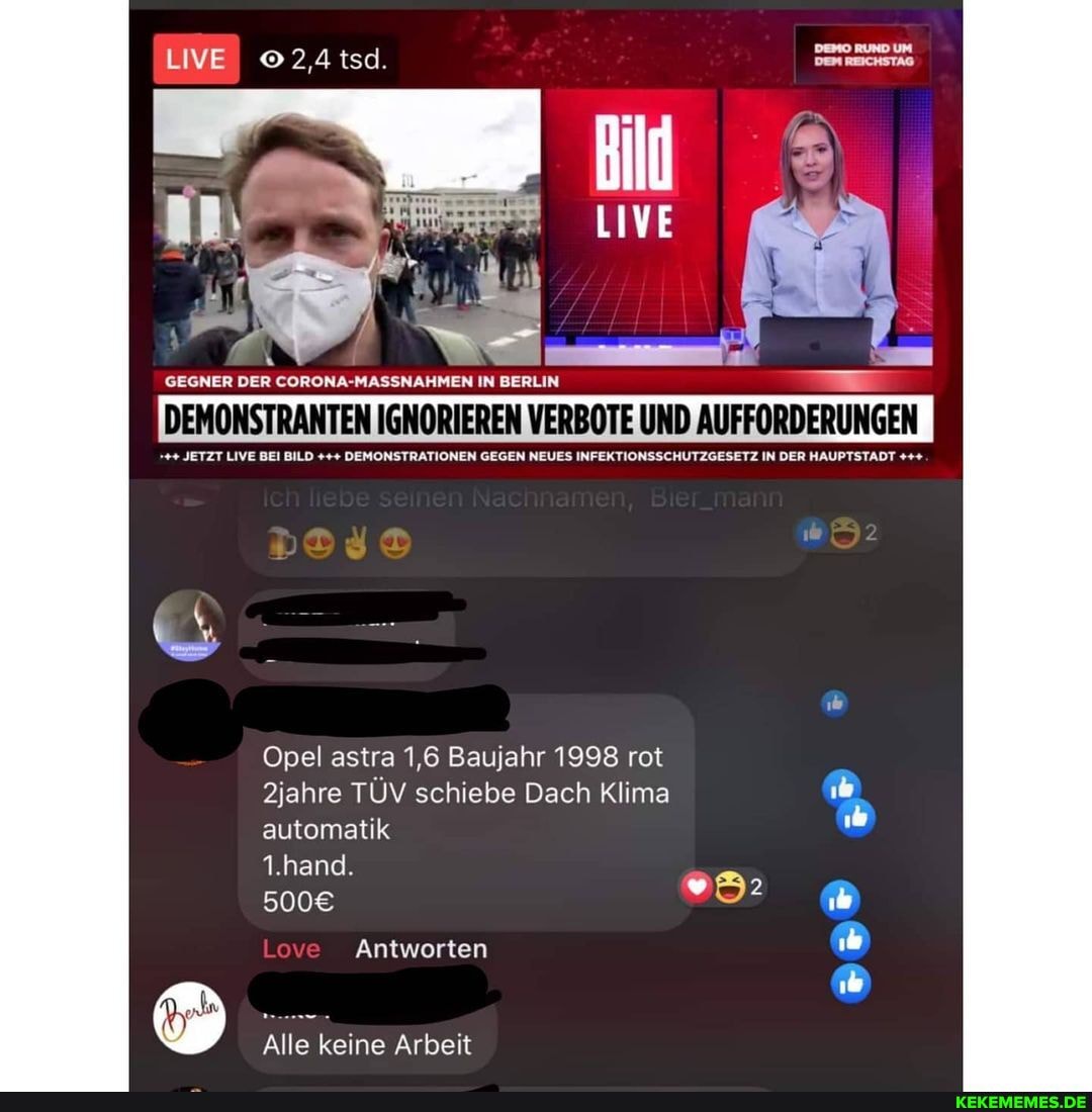 LIVE 2,4 tsd. Dem REICHSTAG
LIVE
GEGNER DER CORONA-MASSNAHMEN IN BERLIN
DEMONSTRANTEN IGNORIEREN VERBOTE UND AUFFORDERUNGEN
JETZT LIVE BEI BILD DEMONSTRATIONEN GEGEN NEUES INFEKTIONSSCHUTZGESETZ IN DER HAUPTSTADT
Opel astra 1,6 Baujahr 1998 rot
2jahre TÜV schiebe Dach Klima automatik
1.hand.
Love Antworten
Alle keine Arbeit