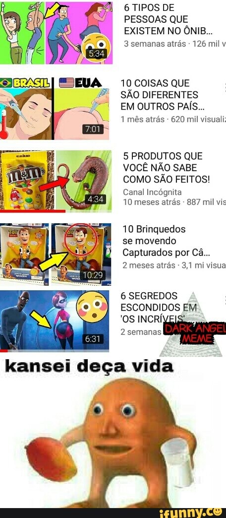 6 TIPOS DE
PESSOAS QUE
EXISTEM NO ÔNIB...
3 semanas atrás 126 mil v
10 COISAS QUE
SÃO DIFERENTES
EM OUTROS PAÍS...
1 mês atrás 620 mil visuali;
5 PRODUTOS QUE
VOCÊ NÃO SABE
COMO SÃO FEITOS!
Canal Incógnita
10 meses atrás 887 mil vis
10 Brinquedos
se movendo
Capturados por Ca...
2 meses atras 3,1 mi visua
6 SEGREDOS
ESCONDIDOS EM
'OS INCRÍVEIS:
2 semanas