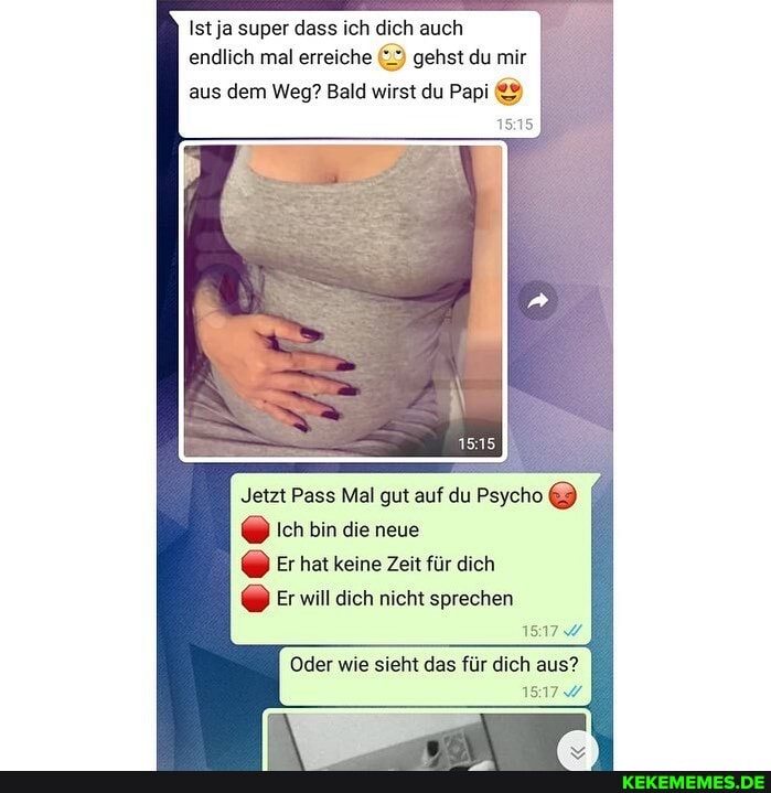 Ist ja super dass ich dich auch
endlich mal erreiche gehst du mir
aus dem Weg? Bald wirst du Papi
1515
Jetzt Pass Mal gut auf du Psyche ich bin die neue
@ Er hat keine Zeit für dich
Er will dich nicht sprechen
Oder für aus?
1517%
