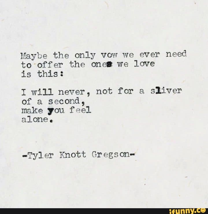 Maybe the only vow we ever need to offer the one& we love is this:
I will never, not for a sliver of a second,
make you feel
alone.
-Tyler Knott Gregson=