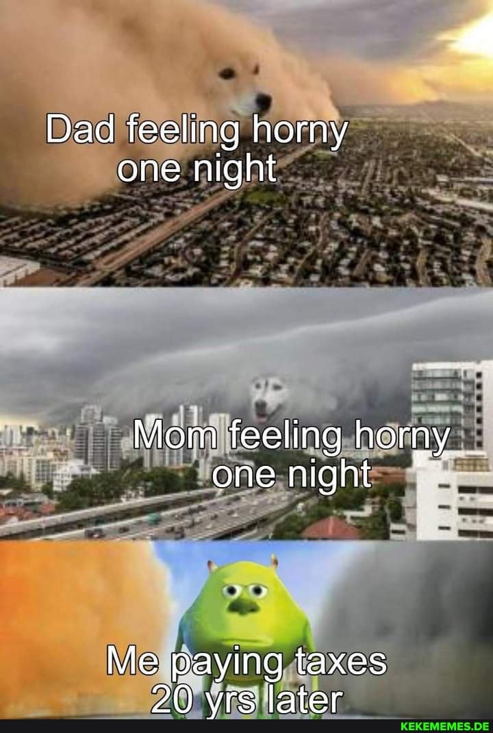 Dad feeling horny one night
Mom feeling horny one night
Me paying taxes
20 yrs later