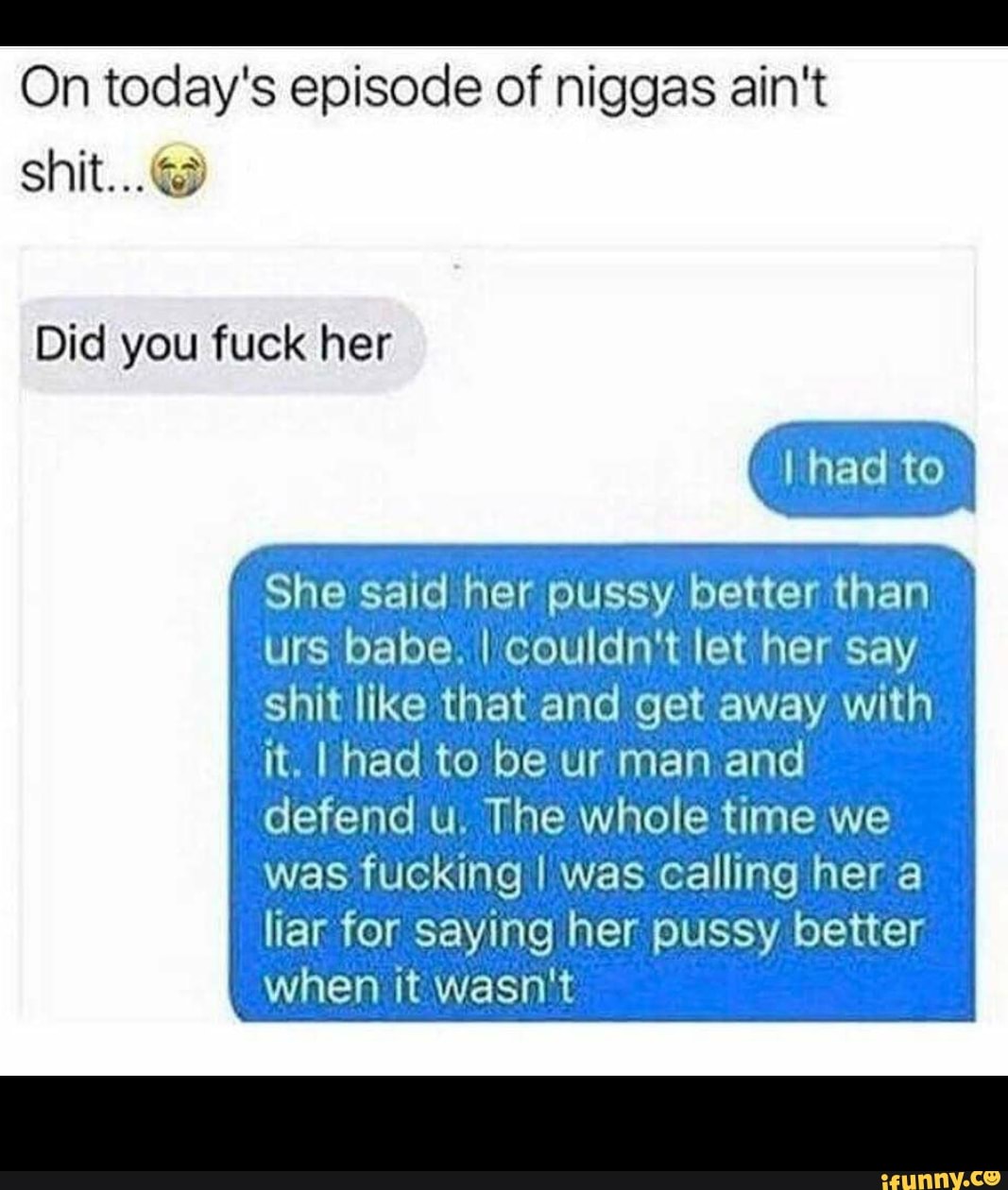 On today's episode of niggas ain't shit...@
Did you fuck her
I had to
She said her pussy better than rs babe. I couldn't let her say shit like that and get away with it. I had to be ur man and defend u. The whole time we
was fucking I was calling her a liar for saying her pussy better when it wasn't