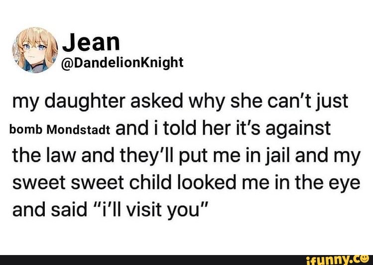 (oss) Jean
@DandelionKnight
my daughter asked why she can't just bomb Mondstadt and i told her it's against the law and they'll put me in jail and my sweet sweet child looked me in the eye and said "i'll visit you"
