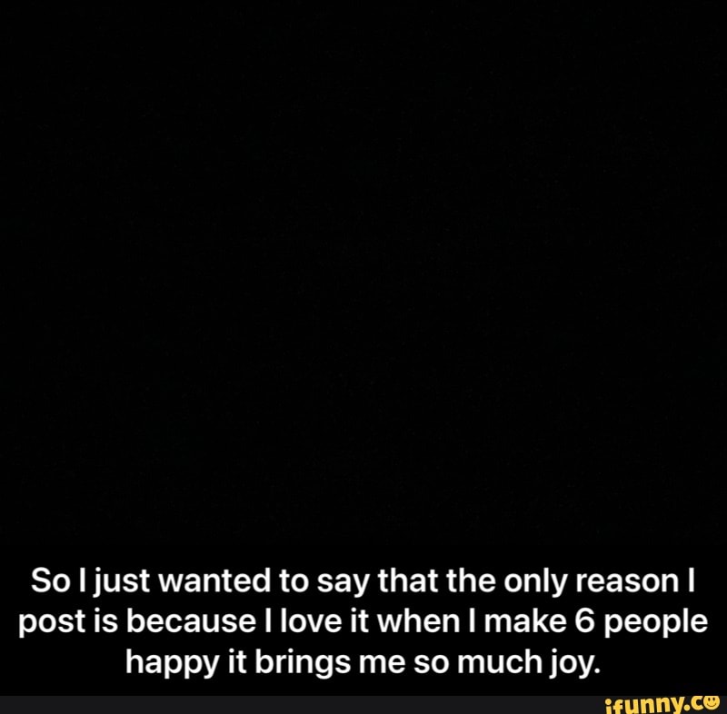 So I just wanted to say that the only reason I post is because I love it when I make 6 people happy it brings me so much joy. - So I just wanted to say that the only reason I post is because I love it when I make 6 people happy it brings me so much joy.