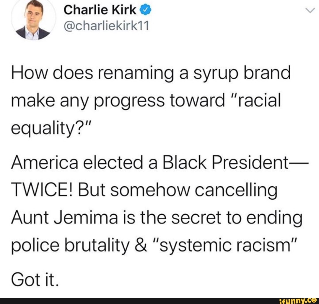 How does renaming a syrup brand
make any progress toward "racial
equality?"
America elected a Black President-
TWICE! But somehow cancelling
Aunt Jemima is the secret to ending
police brutality "systemic racism"
Got it.