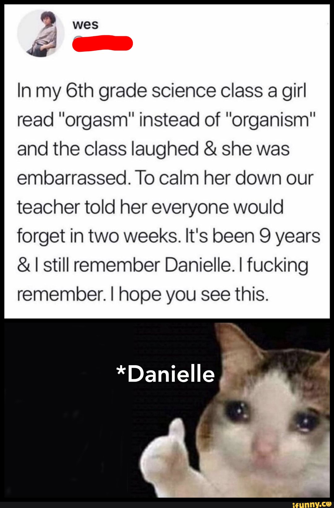 In my grade science class a girl read "orgasm" instead of "organism" and the class laughed & she was
embarrassed. To calm her down our teacher told her everyone would forget in two weeks. It's been 9 years
&I still remember Danielle. I fucking remember. I hope you see this.
*Danielle