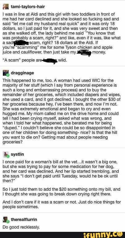 ER
I was in line at Aldi and this girl with two toddlers in front of
me had her card declined and she looked so fucking sad and
'said "let me call my husband real quick" and it was only 18
dollars, so I just paid for it, and she was very sweet and then
as she walked off, the lady behind me said "You know that
was probably a scam, right?" and like, even if it was, like what
a sad (Qa scam, right? 18 dollars at the Aldi. If
you're "scamming" me for some Tyson chicken and apple
juice and cauliflower, then just take my
eg money.
"A scam" people aro vil.
This happened to me, too. A woman had used WIC for the
majority of her stuff (which I say from personal experience is
such a long and embarrassing process) and to buy the
remainder of her groceries, which included diapers and wipes,
she used a card, and it got declined. I bought the other $30 of
her groceries because hey, I've been there, and now I'm not.
She was extremely emotional and began to cry and even
hugged me. My mom called me on the drive home and could
tell Thad been crying myself, asked what was wrong, and
when I told her what happened, she berated me for being
"duped." I couldn't believe she could be so disappointed in
one of her children for doing something- nice? Is that the hill
you want to die on? Getting mad about people needing
groceries? systlin
Lonce paid for a woman's bill at the vet...it wasn't a big one,
but she was trying to pay for some medication for her dog,
and her card was declined. And her lip started trembling, and
she says "I don't get paid until Tuesday, would he be ok until
So I just told them to add the $20 something onto my bill, and
I thought she was going to break down crying right there.
'And I don't care if it was a scam or not. Just do nice things for
people sometimes.