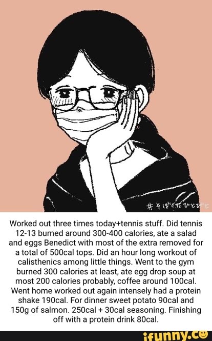 Worked out three times stuff. Did tennis
12-13 burned around 300-400 calories, ate a salad and eggs Benedict with most of the extra removed for a total of 500cal tops. Did an hour long workout of calisthenics among little things. Went to the gym burned 300 calories at least, ate egg drop soup at most 200 calories probably, coffee around 100cal
Went home worked out again intensely had a protein shake 190cal. For dinner sweet potato 90cal and
150g of salmon. 250cal + 30cal seasoning. Finishing off with a protein drink 80cal