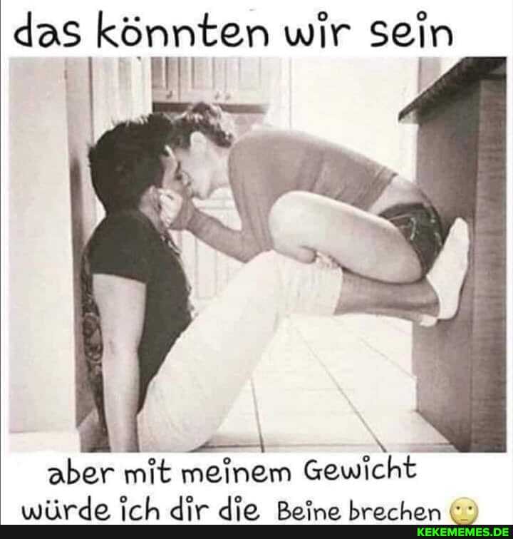 das könnten wir sein
aber mit meinem Gewicht