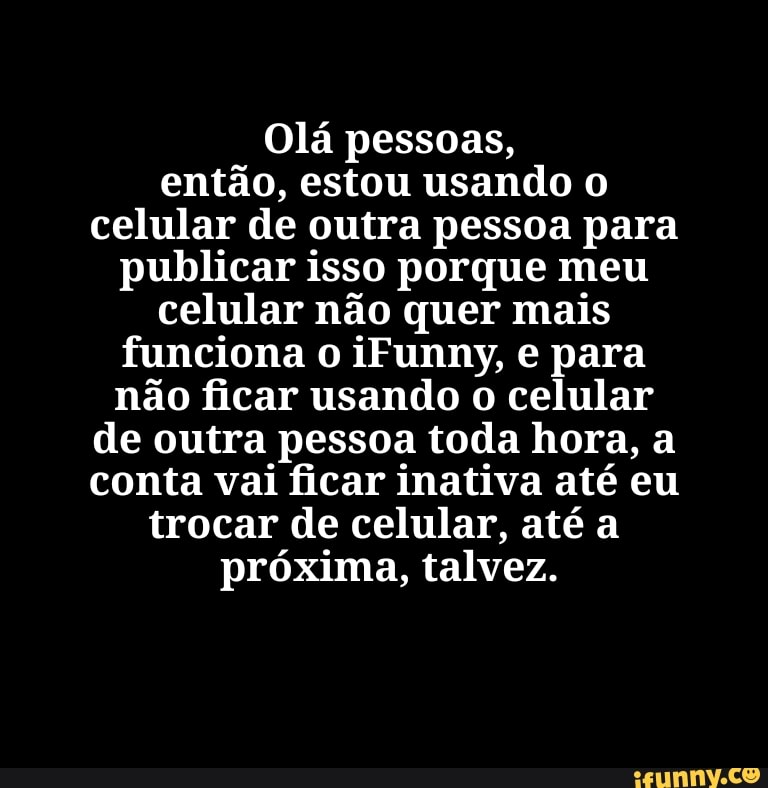 Olá pessoas, então, estou usando celular de outra pessoa para publicar isso porque meu celular não quer mais funciona o iFunny, e para não ficar usando o celular de outra pessoa toda hora, a conta vai ficar inativa até eu trocar de celular, até a próxima, talvez.
