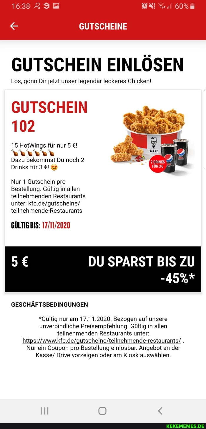 GUTSCHEINE
GUTSCHEIN EINLÖSEN
Los, gönn Dir jetzt unser legendär leckeres Chicken!
GUTSCHEIN
102
15 HotWings für nur 5
Dazu bekommst Du noch 2
Drinks für 3
Nur 1 Gutschein pro
Bestellung. Gültig in allen teilnehmenden Restaurants unter: kfc teilnehmende-Restaurants
BIS:
DU SPARST BIS ZU
-45%*
GESCHÄFTSBEDINGUNGEN
*Gültig nur am 17.11.2020. Bezogen auf unsere unverbindliche Preisempfehlung. Gültig in allen teilnehmenden Restaurants unter:
Nur ein Coupon pro Bestellung einlösbar. Angebot an der
Kasse/ Drive vorzeigen oder am Kiosk auswählen.
Il OO