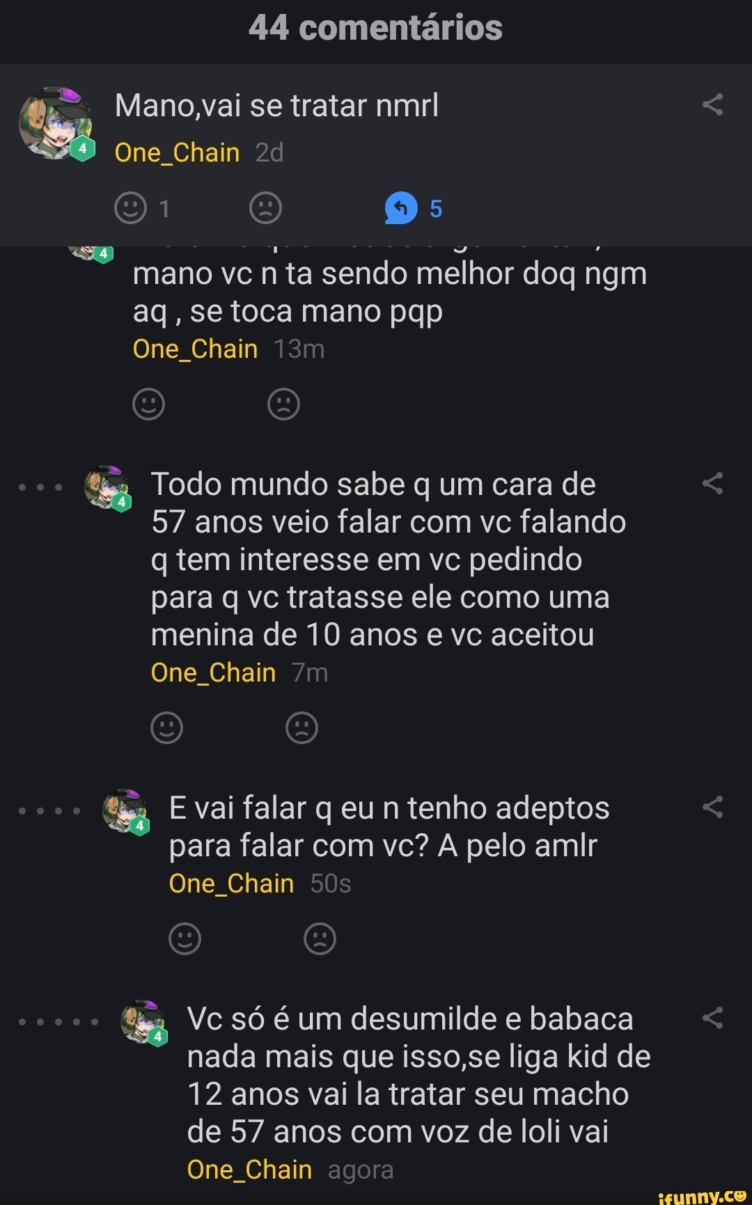 44 comentários
mano vc n ta sendo melhor doq ngm
aq, se toca mano pqp
One Chain
fis Todo mundo sabe q um cara de
57 anos veio falar com vc falando
q tem interesse em vc pedindo
para q vc tratasse ele como uma
menina de 10 anos e vc aceitou
One Chain
fia E vai falar q eu n tenho adeptos
para falar com vc? A pelo amir
One_Chain
ing, Vc só é um desumilde e babaca
nada mais que isso,se liga kid de
12 anos vai la tratar seu macho
de 57 de loli vai