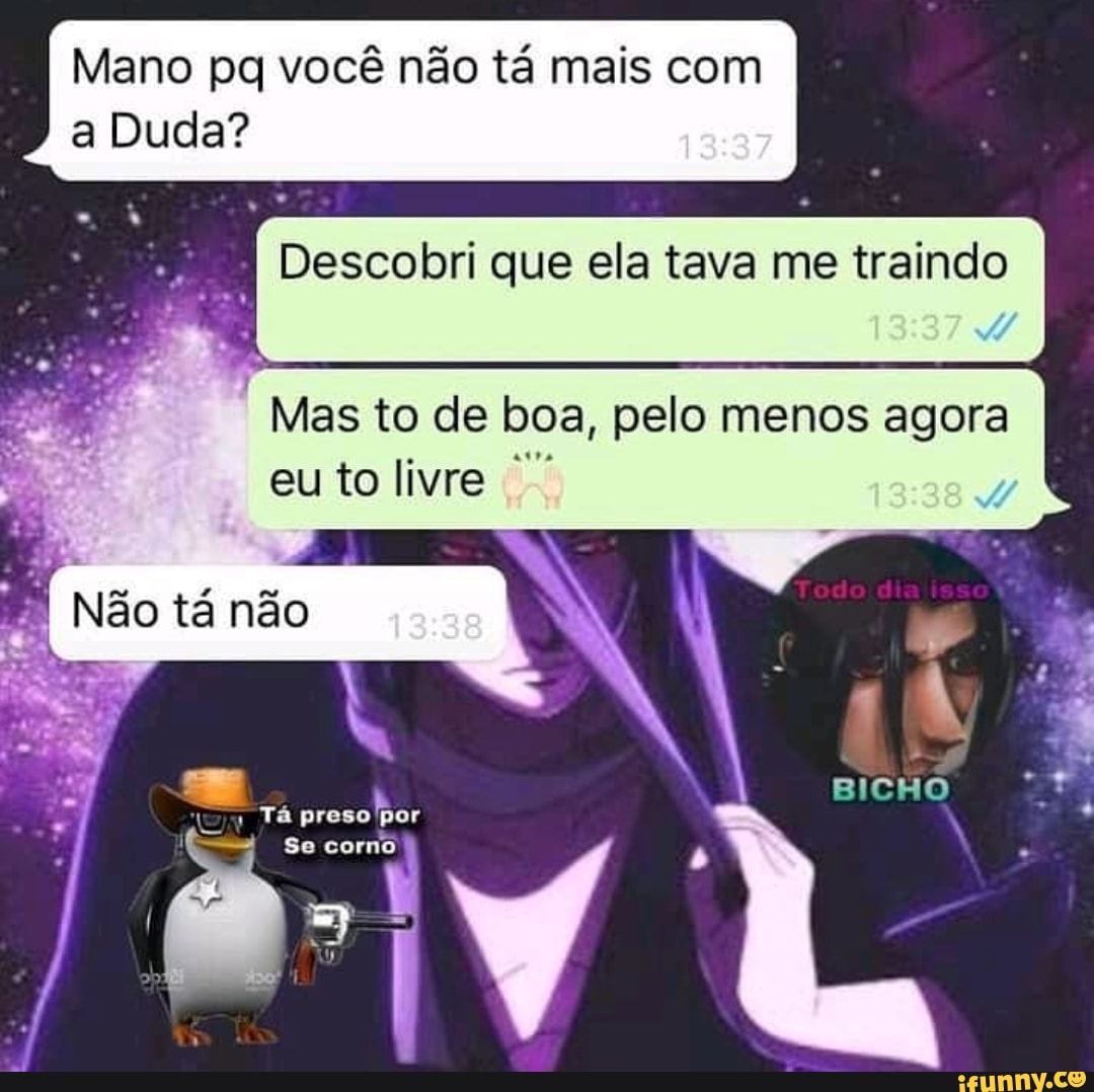 Mano pq você não tá mais com a Duda?
Descobri que ela tava me traindo
Mas to de boa, pelo menos agora eu to livre
Não tá não
Tá preso por
Se corno