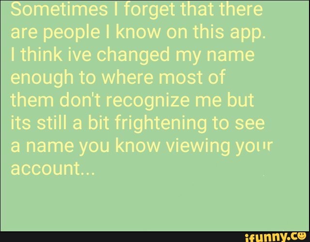 Sometimes I forget that there are people I know on this app.
I think ive changed my name enough to where most of them don't recognize me but its still a bit frightening to see a name you know viewing your account...