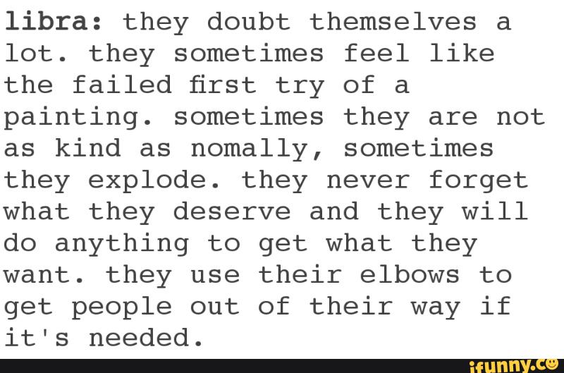 libra: they doubt themselves a
lot. they sometimes feel like
the failed first try of a
painting. sometimes they are not
as kind as nomally, sometimes
they explode. they never forget
what they deserve and they will
do anything to get what they
want. they use their elbows to
get people out of their way if
it's needed.