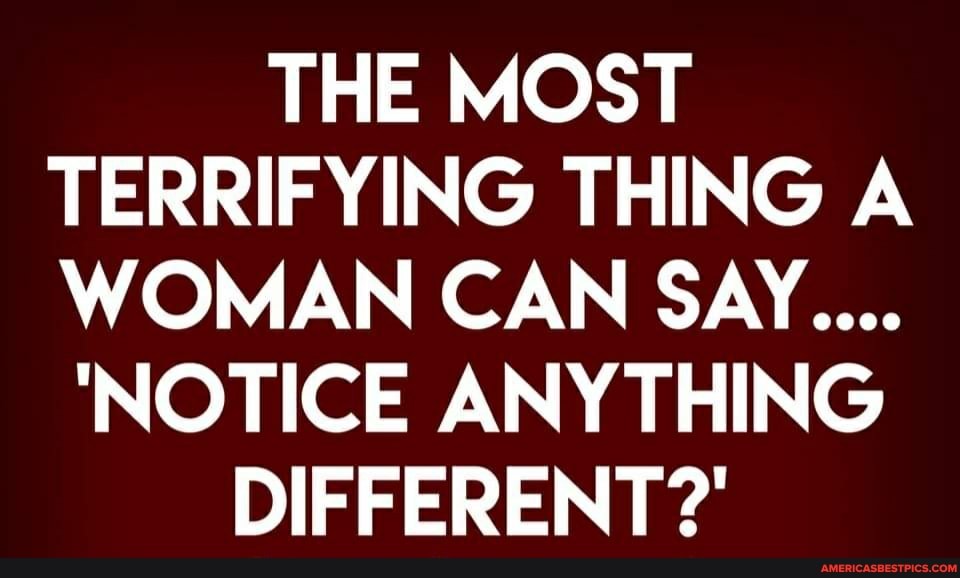 THE MOST TERRIFYING THING A WOMAN CAN SAY...
'NOTICE ANYTHING
DIFFERENT