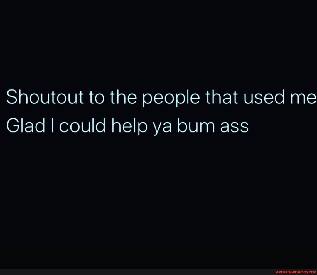 Shoutout to the people that used me
Glad I could help ya bum ass