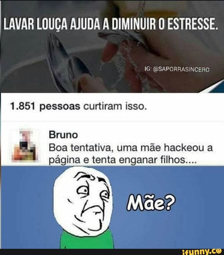 LAVAR LOUÇA AJUDA A DIMINUIR O ESTRESSE.
1.851 pessoas curtiram isso.
Bruno
E" Boa tentativa, uma mãe hackeou a
página e tenta enganar filhos....