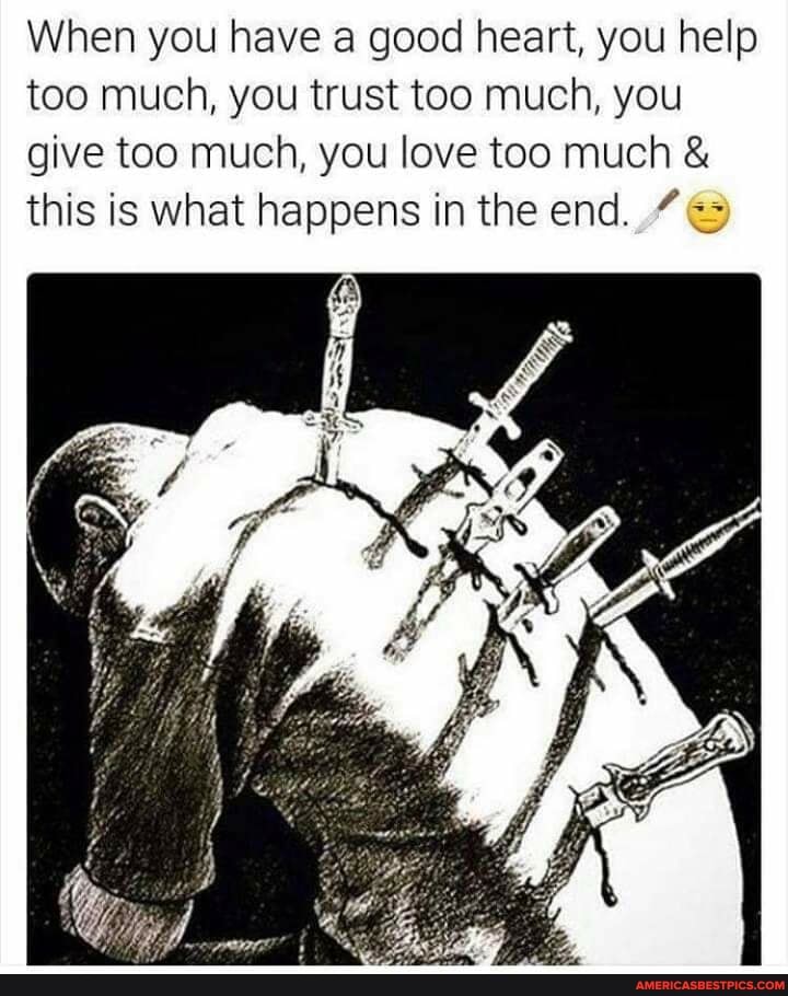 When you have a good heart, you help too much, you trust too much, you give too much, you love too much this is what happens in the end.