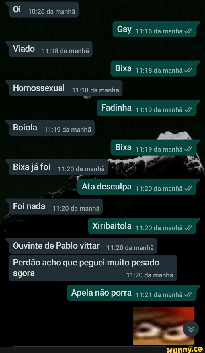 Oi da manhã
Gay da manhã /
Viado da manhã
Bixa da manhã
Homossexual da manhã
Fadinha da manhá v/
Boiola da manhã
Bixa da manhã / do foi
Ata desculpa da manhã /
Foi nada da manhã
Xiribaitola da manhã v/
Ouvinte de Pablo vittar da manhã
Perdão acho que peguei muito pesado agora da manhã
Apela não porra da manhã /
Lo