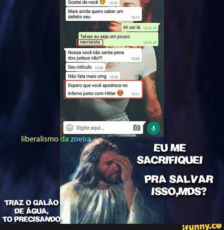 Mais ainda quero saber um
defeito seu
Ah seilá
Talvez eu seja um pouco
narcisista
Nossa você não sente pena
dos judeus não?!
Seu ridículo
F
EU ME
SACRIFIQUEI
PRA SALVAR