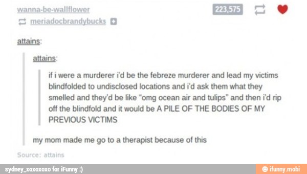 attains:
ifi were a murderer i'd be the febreze murderer and lead my victims
blindfolded to undisclosed locations and i'd ask them what they
'smelled and they'd be like "omg ocean air and tulips" and then id rip
off the blindfold and it would be A PILE OF THE BODIES OF MY
PREVIOUS VICTIMS
my mom made me go to a therapist because of this