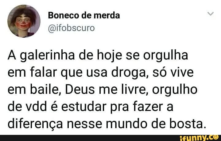 A galerinha de hoje se orgulha
em falar que usa droga, só vive
em baile, Deus me livre, orgulho
de vdd é estudar pra fazer a
diferença nesse mundo de bosta.